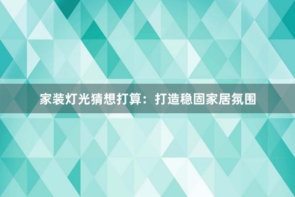 家装灯光猜想打算：打造稳固家居氛围